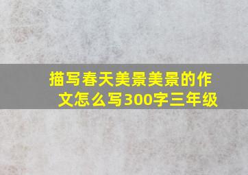 描写春天美景美景的作文怎么写300字三年级