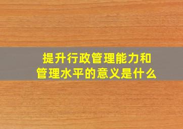 提升行政管理能力和管理水平的意义是什么