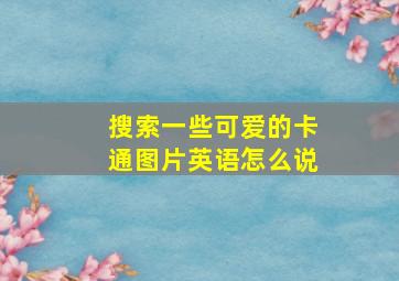 搜索一些可爱的卡通图片英语怎么说