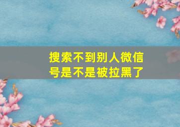 搜索不到别人微信号是不是被拉黑了