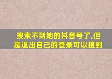 搜索不到她的抖音号了,但是退出自己的登录可以搜到