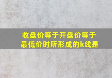 收盘价等于开盘价等于最低价时所形成的k线是