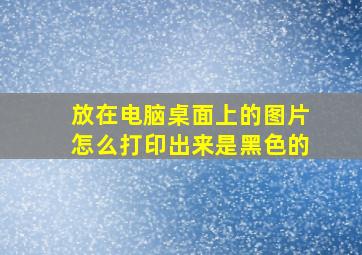 放在电脑桌面上的图片怎么打印出来是黑色的