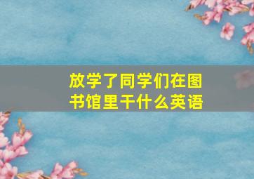 放学了同学们在图书馆里干什么英语