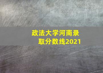 政法大学河南录取分数线2021