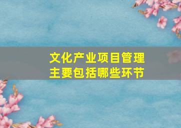 文化产业项目管理主要包括哪些环节