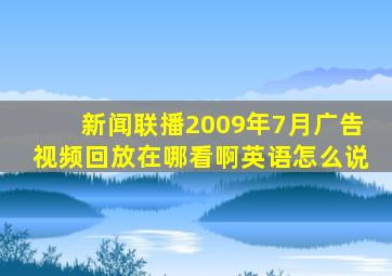 新闻联播2009年7月广告视频回放在哪看啊英语怎么说