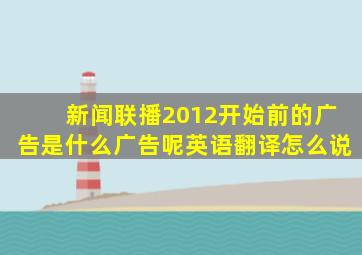 新闻联播2012开始前的广告是什么广告呢英语翻译怎么说