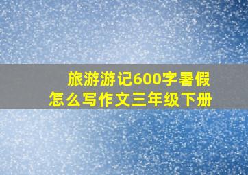 旅游游记600字暑假怎么写作文三年级下册