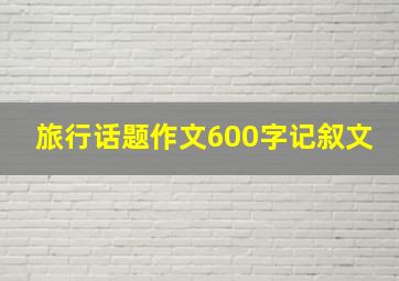 旅行话题作文600字记叙文