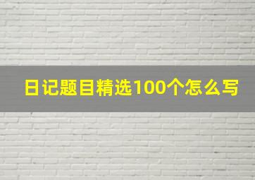 日记题目精选100个怎么写