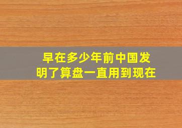 早在多少年前中国发明了算盘一直用到现在