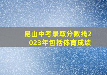 昆山中考录取分数线2023年包括体育成绩