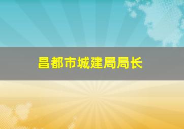 昌都市城建局局长