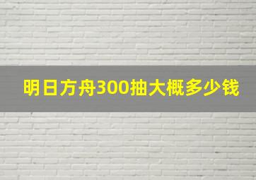 明日方舟300抽大概多少钱