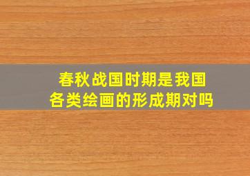 春秋战国时期是我国各类绘画的形成期对吗