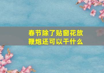 春节除了贴窗花放鞭炮还可以干什么