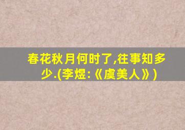 春花秋月何时了,往事知多少.(李煜:《虞美人》)