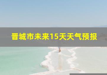 晋城市未来15天天气预报