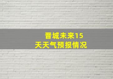 晋城未来15天天气预报情况