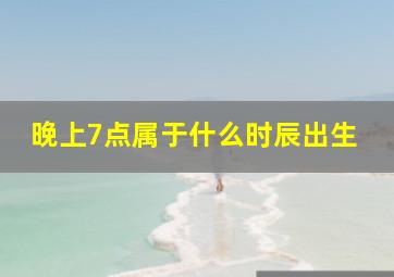 晚上7点属于什么时辰出生