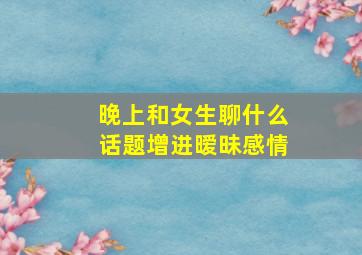 晚上和女生聊什么话题增进暧昧感情