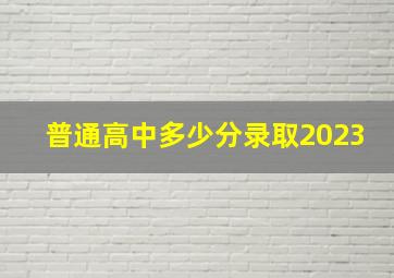 普通高中多少分录取2023