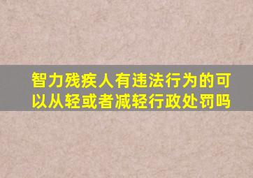 智力残疾人有违法行为的可以从轻或者减轻行政处罚吗