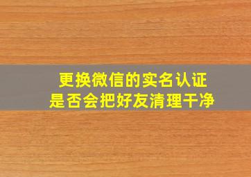 更换微信的实名认证是否会把好友清理干净