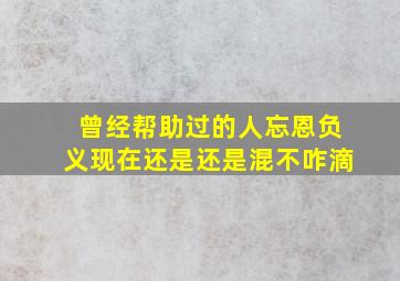 曾经帮助过的人忘恩负义现在还是还是混不咋滴