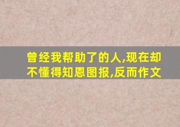 曾经我帮助了的人,现在却不懂得知恩图报,反而作文