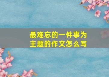 最难忘的一件事为主题的作文怎么写