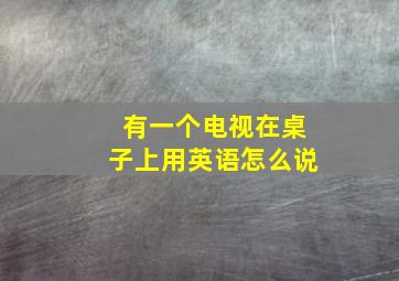 有一个电视在桌子上用英语怎么说