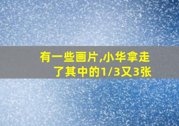 有一些画片,小华拿走了其中的1/3又3张