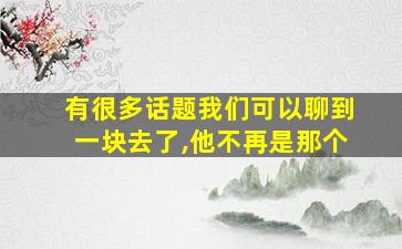 有很多话题我们可以聊到一块去了,他不再是那个