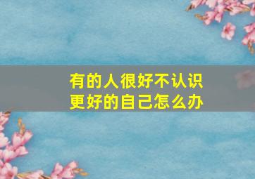 有的人很好不认识更好的自己怎么办