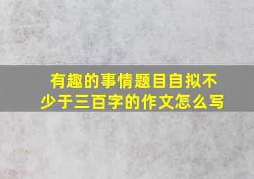 有趣的事情题目自拟不少于三百字的作文怎么写