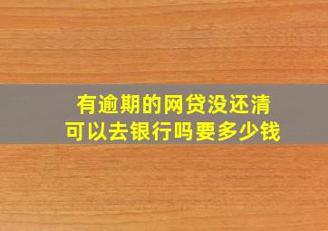 有逾期的网贷没还清可以去银行吗要多少钱