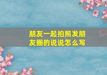 朋友一起拍照发朋友圈的说说怎么写