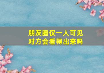 朋友圈仅一人可见对方会看得出来吗