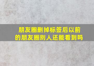 朋友圈删掉标签后以前的朋友圈别人还能看到吗