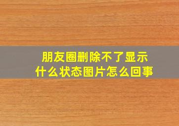 朋友圈删除不了显示什么状态图片怎么回事