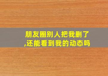 朋友圈别人把我删了,还能看到我的动态吗