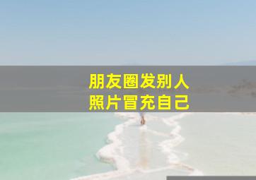 朋友圈发别人照片冒充自己