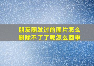 朋友圈发过的图片怎么删除不了了呢怎么回事