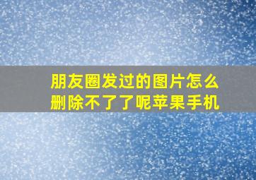 朋友圈发过的图片怎么删除不了了呢苹果手机