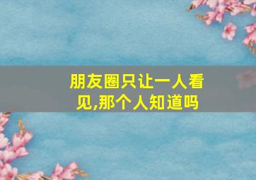 朋友圈只让一人看见,那个人知道吗