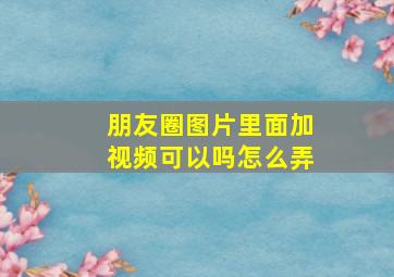 朋友圈图片里面加视频可以吗怎么弄