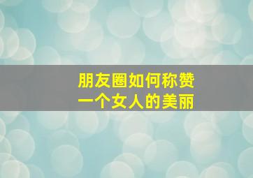 朋友圈如何称赞一个女人的美丽