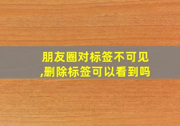 朋友圈对标签不可见,删除标签可以看到吗